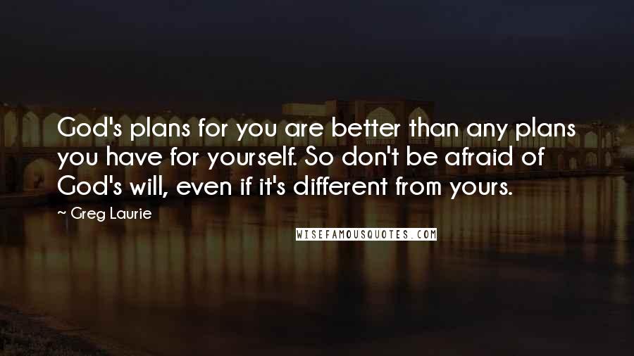 Greg Laurie Quotes: God's plans for you are better than any plans you have for yourself. So don't be afraid of God's will, even if it's different from yours.