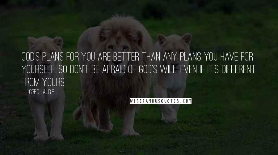 Greg Laurie Quotes: God's plans for you are better than any plans you have for yourself. So don't be afraid of God's will, even if it's different from yours.