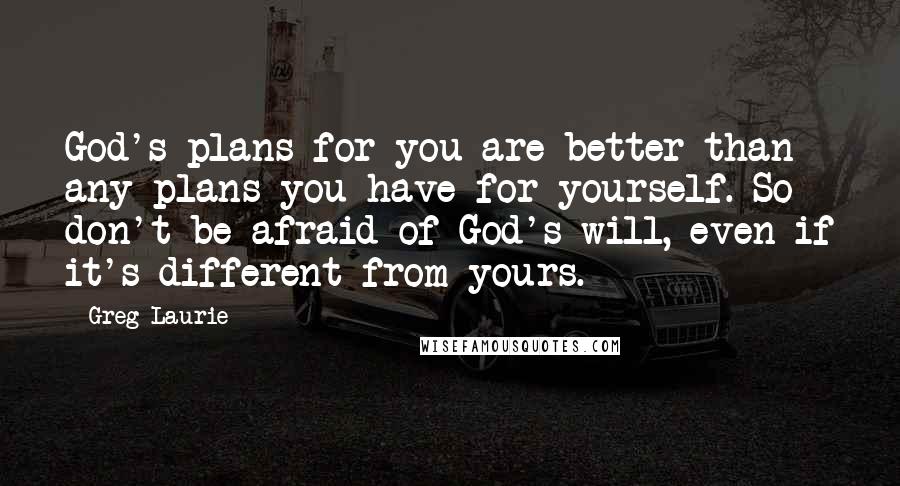 Greg Laurie Quotes: God's plans for you are better than any plans you have for yourself. So don't be afraid of God's will, even if it's different from yours.