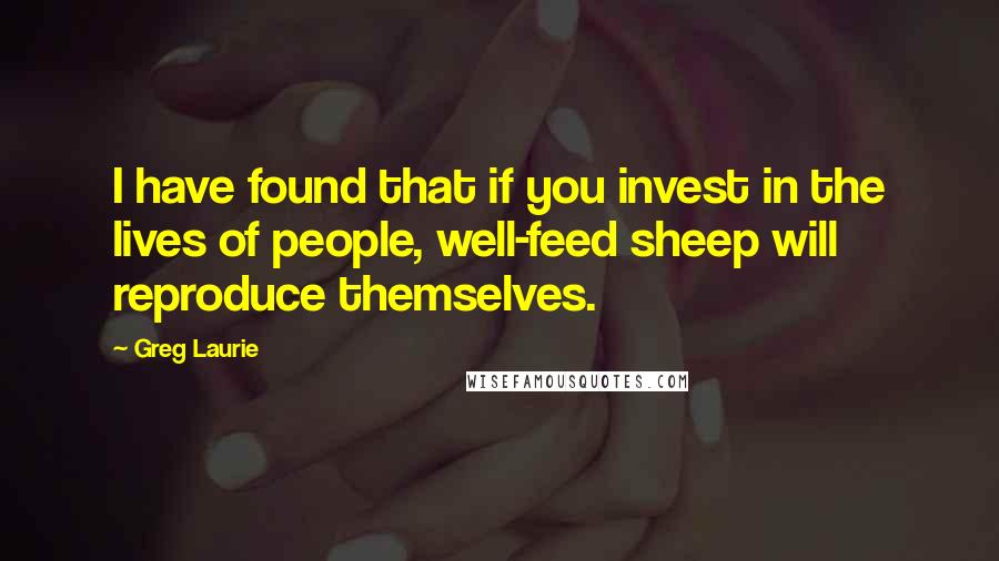 Greg Laurie Quotes: I have found that if you invest in the lives of people, well-feed sheep will reproduce themselves.