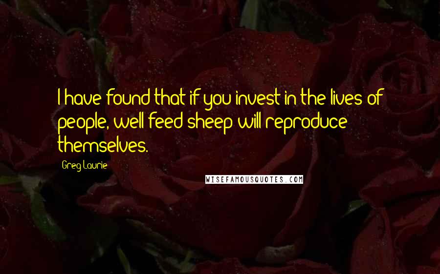 Greg Laurie Quotes: I have found that if you invest in the lives of people, well-feed sheep will reproduce themselves.