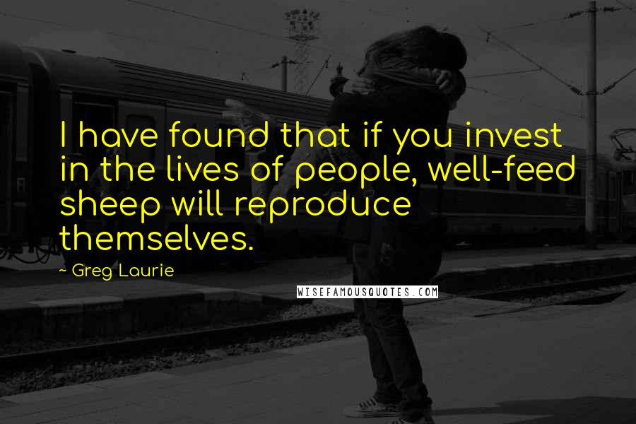 Greg Laurie Quotes: I have found that if you invest in the lives of people, well-feed sheep will reproduce themselves.