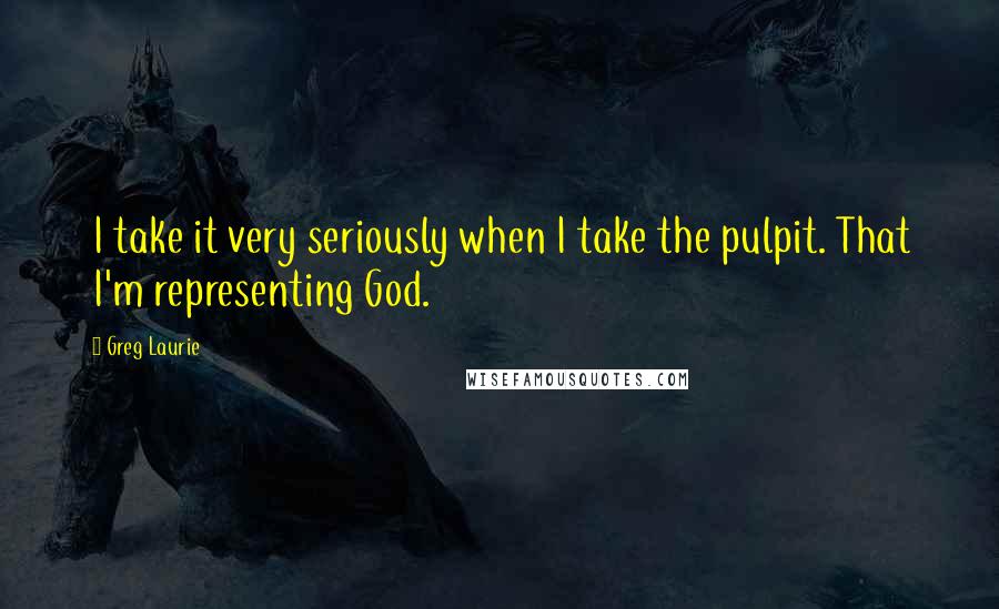 Greg Laurie Quotes: I take it very seriously when I take the pulpit. That I'm representing God.