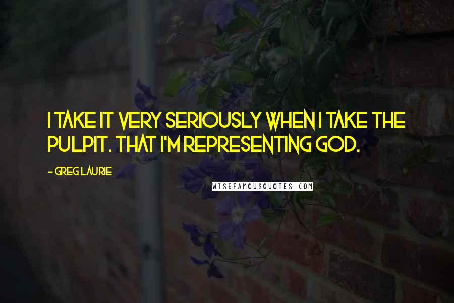 Greg Laurie Quotes: I take it very seriously when I take the pulpit. That I'm representing God.