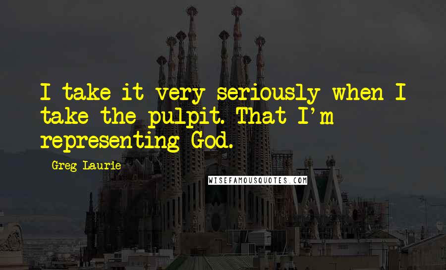 Greg Laurie Quotes: I take it very seriously when I take the pulpit. That I'm representing God.
