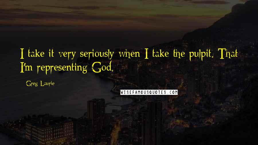 Greg Laurie Quotes: I take it very seriously when I take the pulpit. That I'm representing God.