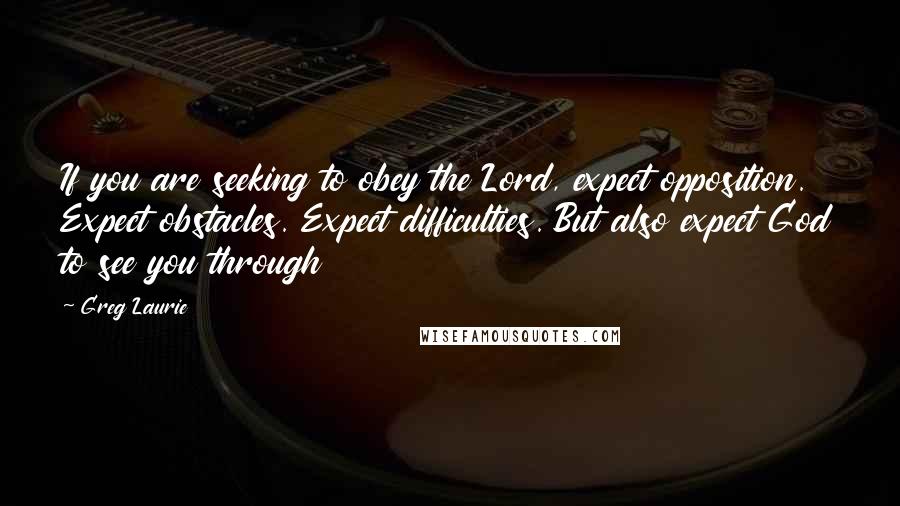 Greg Laurie Quotes: If you are seeking to obey the Lord, expect opposition. Expect obstacles. Expect difficulties. But also expect God to see you through