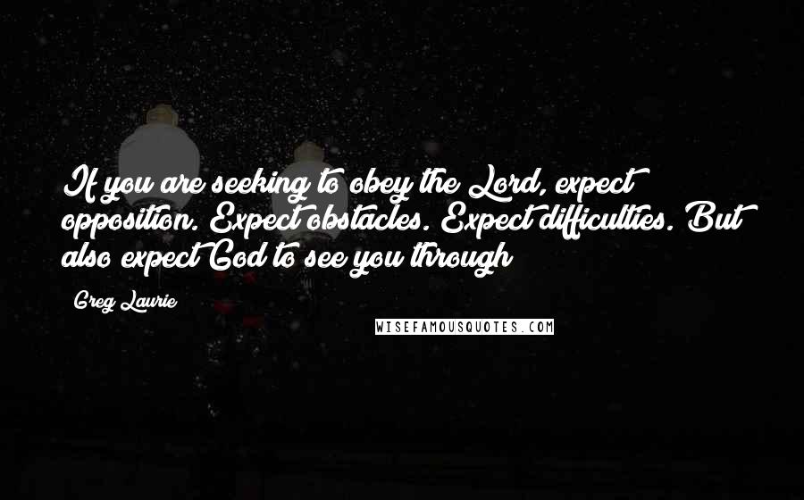 Greg Laurie Quotes: If you are seeking to obey the Lord, expect opposition. Expect obstacles. Expect difficulties. But also expect God to see you through