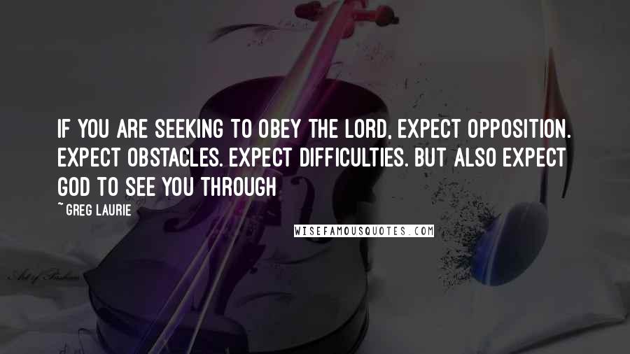 Greg Laurie Quotes: If you are seeking to obey the Lord, expect opposition. Expect obstacles. Expect difficulties. But also expect God to see you through