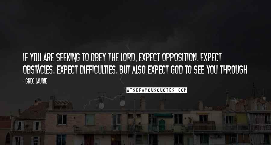 Greg Laurie Quotes: If you are seeking to obey the Lord, expect opposition. Expect obstacles. Expect difficulties. But also expect God to see you through