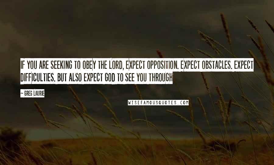 Greg Laurie Quotes: If you are seeking to obey the Lord, expect opposition. Expect obstacles. Expect difficulties. But also expect God to see you through