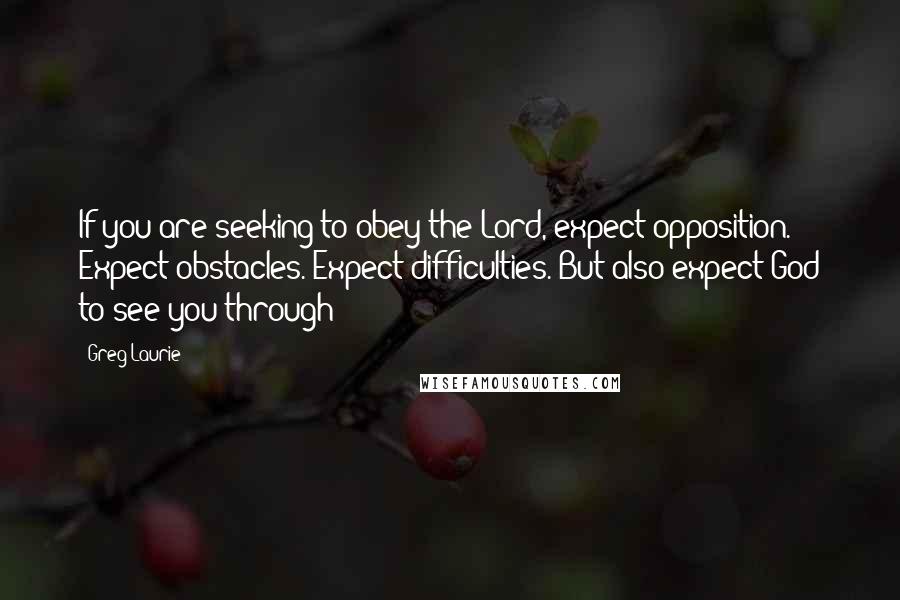 Greg Laurie Quotes: If you are seeking to obey the Lord, expect opposition. Expect obstacles. Expect difficulties. But also expect God to see you through