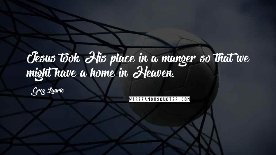Greg Laurie Quotes: Jesus took His place in a manger so that we might have a home in Heaven.