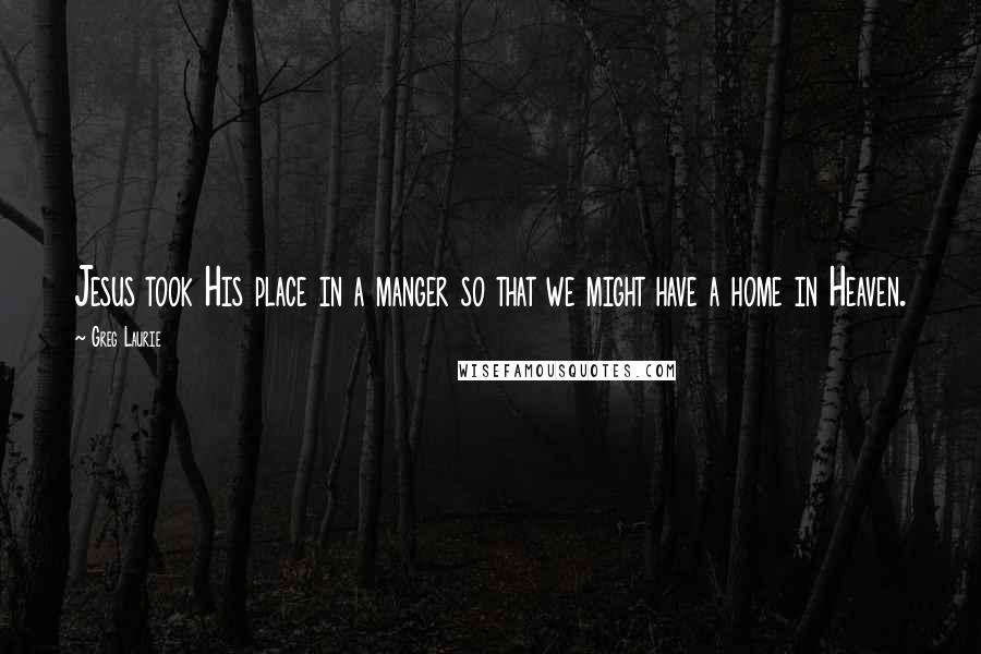 Greg Laurie Quotes: Jesus took His place in a manger so that we might have a home in Heaven.