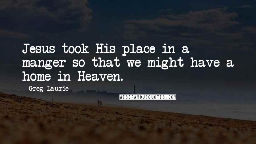 Greg Laurie Quotes: Jesus took His place in a manger so that we might have a home in Heaven.