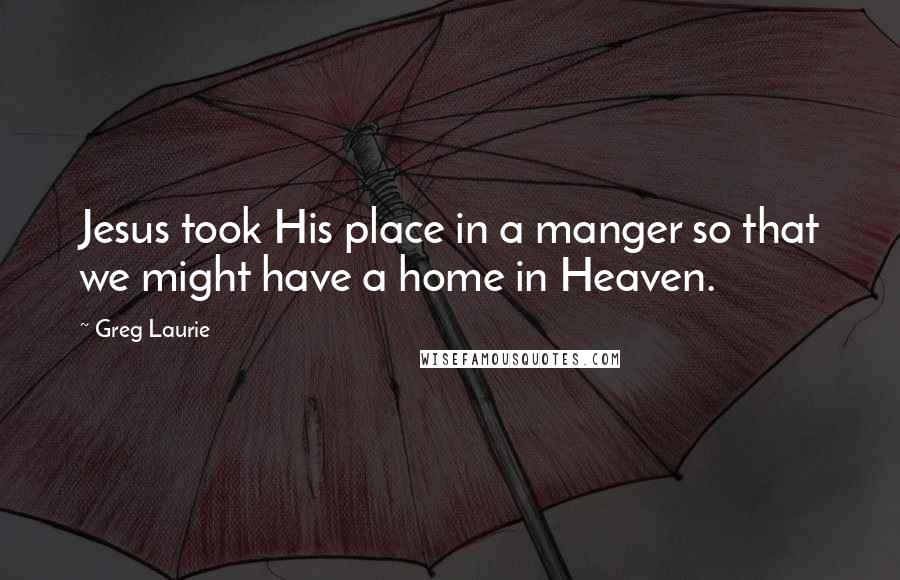 Greg Laurie Quotes: Jesus took His place in a manger so that we might have a home in Heaven.