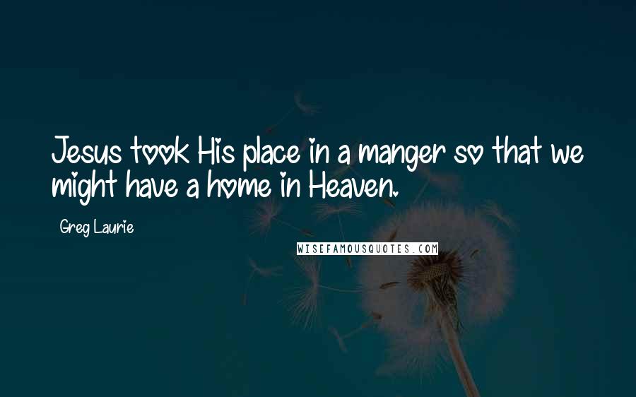 Greg Laurie Quotes: Jesus took His place in a manger so that we might have a home in Heaven.