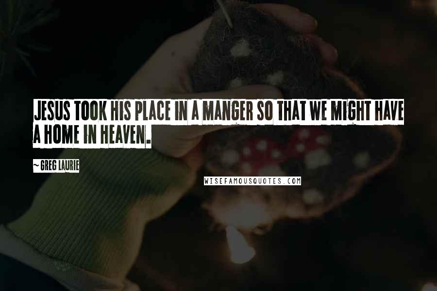 Greg Laurie Quotes: Jesus took His place in a manger so that we might have a home in Heaven.