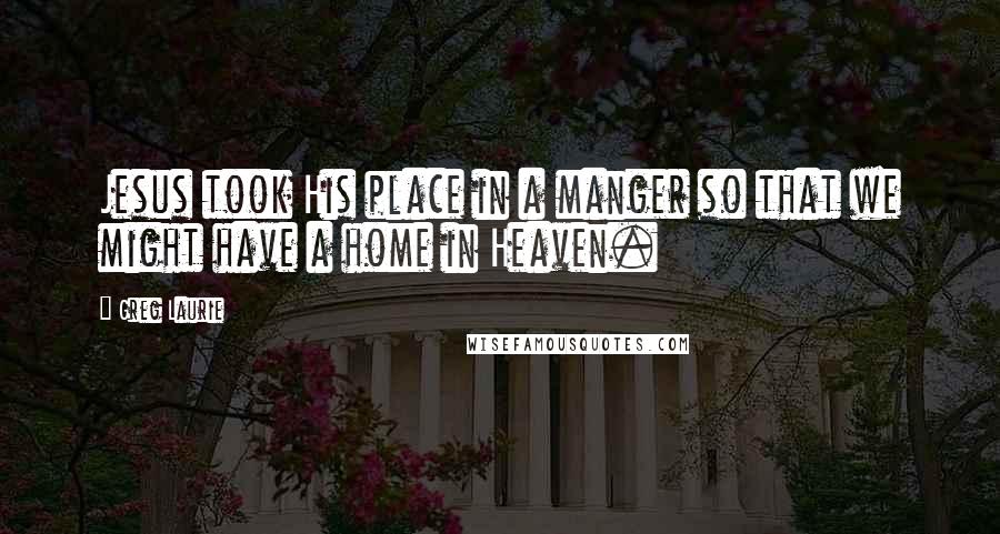 Greg Laurie Quotes: Jesus took His place in a manger so that we might have a home in Heaven.