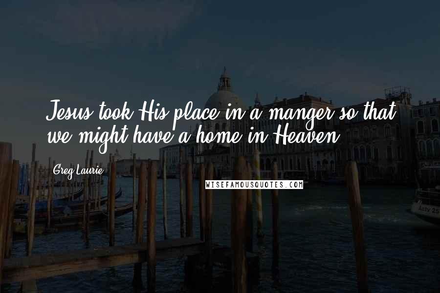 Greg Laurie Quotes: Jesus took His place in a manger so that we might have a home in Heaven.