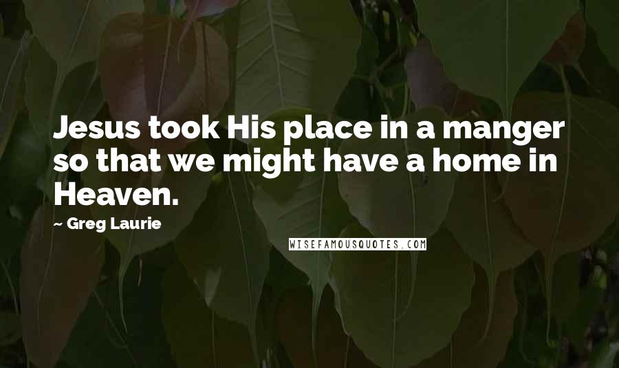 Greg Laurie Quotes: Jesus took His place in a manger so that we might have a home in Heaven.