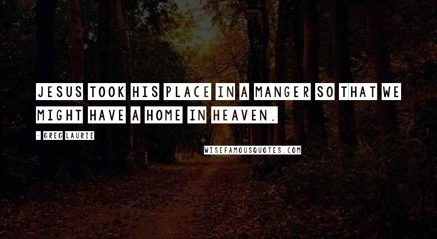 Greg Laurie Quotes: Jesus took His place in a manger so that we might have a home in Heaven.