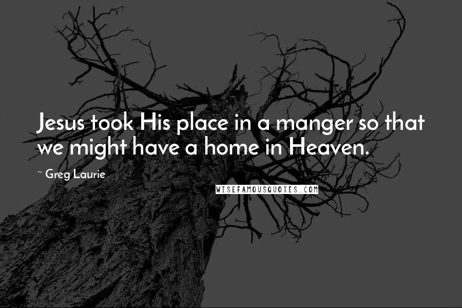 Greg Laurie Quotes: Jesus took His place in a manger so that we might have a home in Heaven.