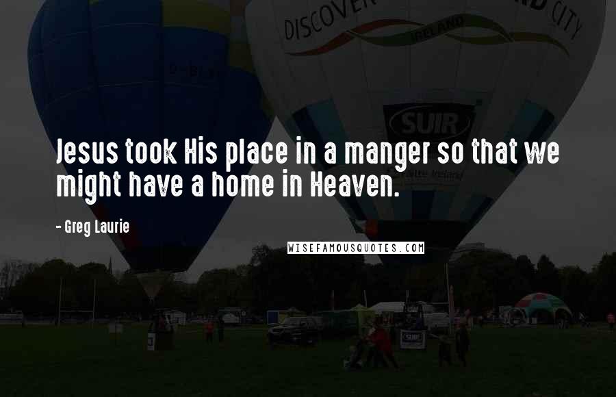 Greg Laurie Quotes: Jesus took His place in a manger so that we might have a home in Heaven.