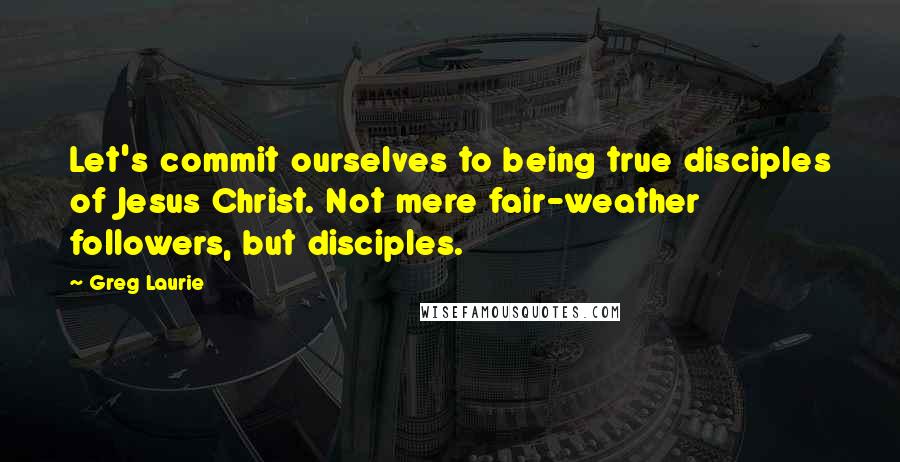 Greg Laurie Quotes: Let's commit ourselves to being true disciples of Jesus Christ. Not mere fair-weather followers, but disciples.