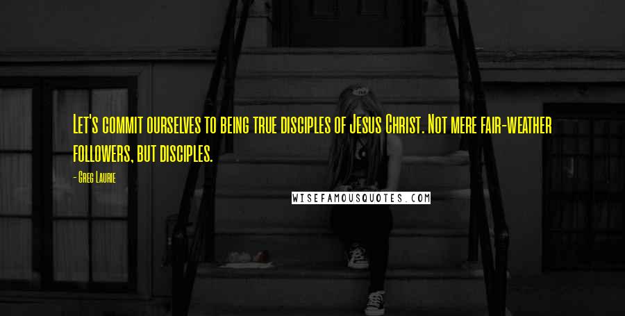 Greg Laurie Quotes: Let's commit ourselves to being true disciples of Jesus Christ. Not mere fair-weather followers, but disciples.