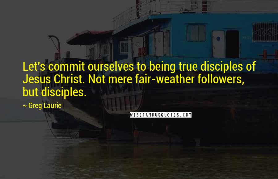 Greg Laurie Quotes: Let's commit ourselves to being true disciples of Jesus Christ. Not mere fair-weather followers, but disciples.