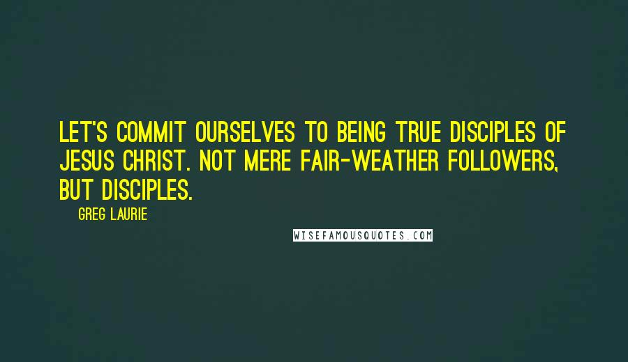 Greg Laurie Quotes: Let's commit ourselves to being true disciples of Jesus Christ. Not mere fair-weather followers, but disciples.