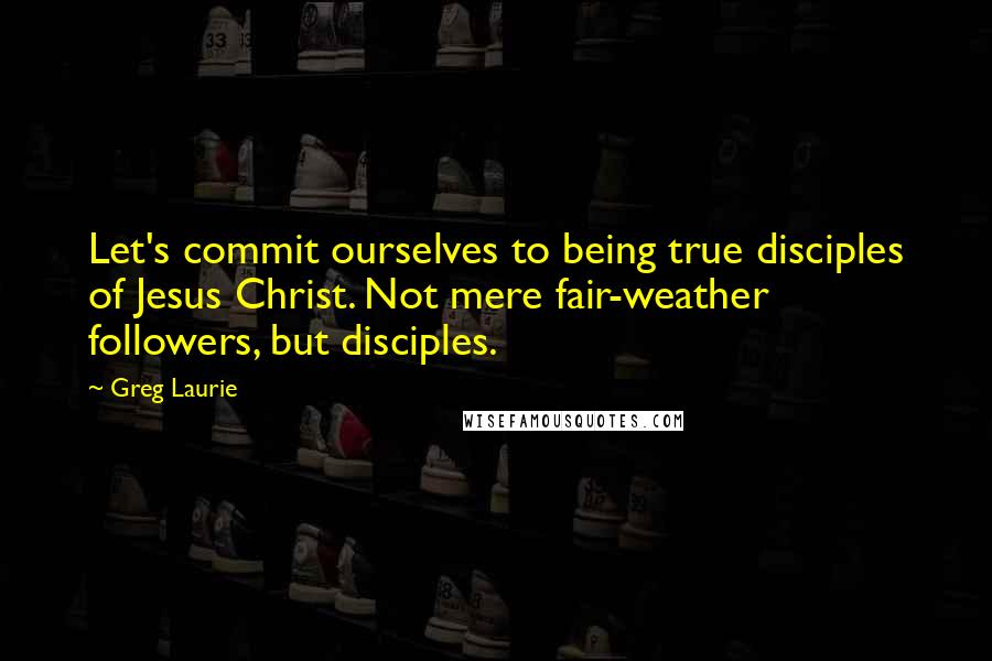 Greg Laurie Quotes: Let's commit ourselves to being true disciples of Jesus Christ. Not mere fair-weather followers, but disciples.