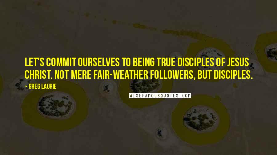 Greg Laurie Quotes: Let's commit ourselves to being true disciples of Jesus Christ. Not mere fair-weather followers, but disciples.