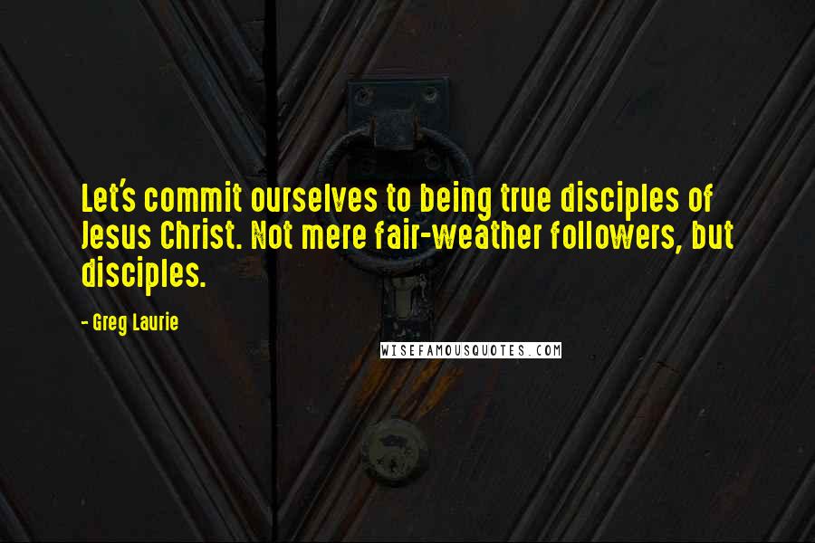 Greg Laurie Quotes: Let's commit ourselves to being true disciples of Jesus Christ. Not mere fair-weather followers, but disciples.