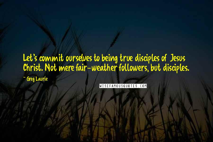 Greg Laurie Quotes: Let's commit ourselves to being true disciples of Jesus Christ. Not mere fair-weather followers, but disciples.
