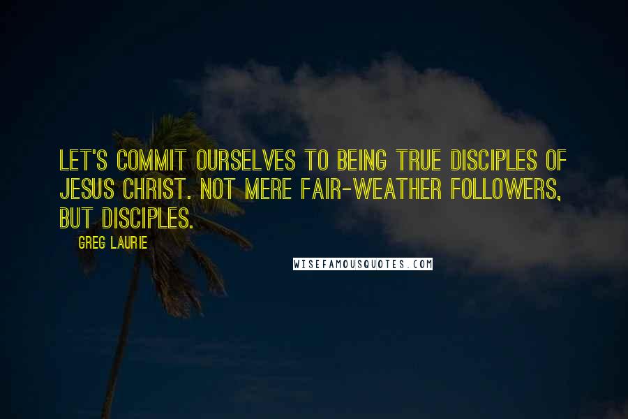 Greg Laurie Quotes: Let's commit ourselves to being true disciples of Jesus Christ. Not mere fair-weather followers, but disciples.