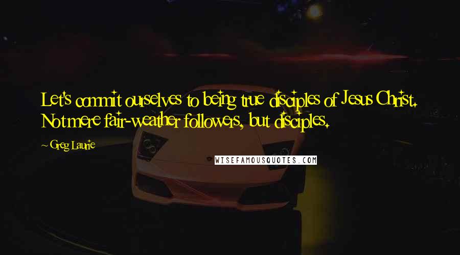 Greg Laurie Quotes: Let's commit ourselves to being true disciples of Jesus Christ. Not mere fair-weather followers, but disciples.