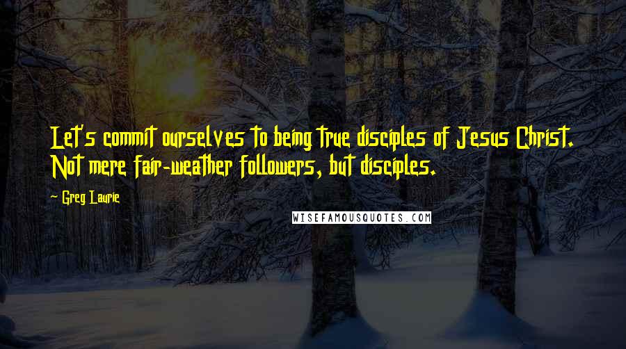 Greg Laurie Quotes: Let's commit ourselves to being true disciples of Jesus Christ. Not mere fair-weather followers, but disciples.