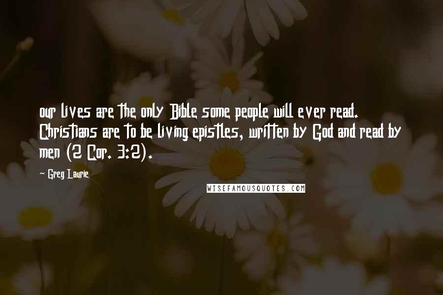 Greg Laurie Quotes: our lives are the only Bible some people will ever read. Christians are to be living epistles, written by God and read by men (2 Cor. 3:2).