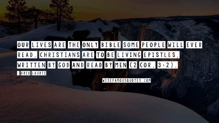 Greg Laurie Quotes: our lives are the only Bible some people will ever read. Christians are to be living epistles, written by God and read by men (2 Cor. 3:2).