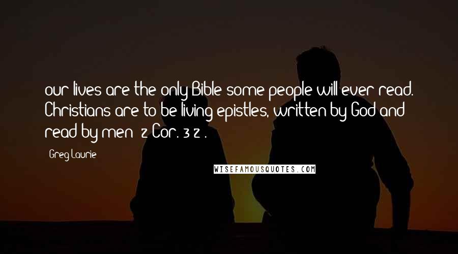 Greg Laurie Quotes: our lives are the only Bible some people will ever read. Christians are to be living epistles, written by God and read by men (2 Cor. 3:2).
