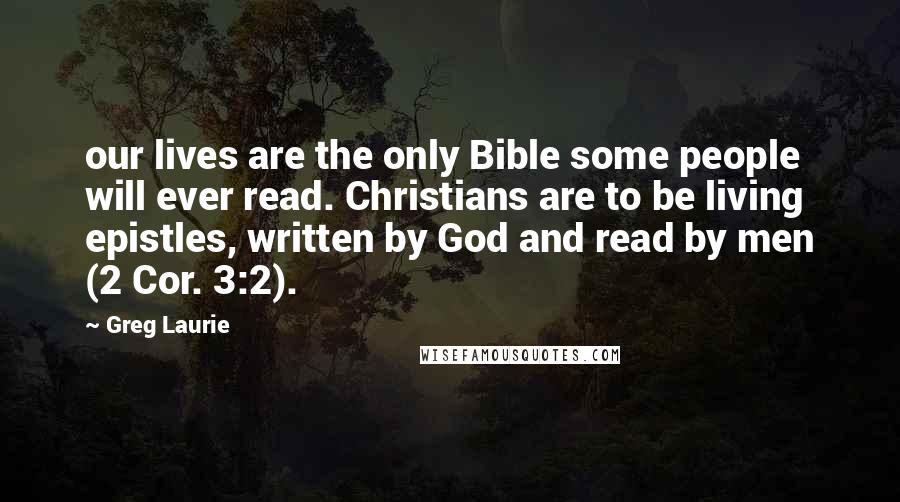 Greg Laurie Quotes: our lives are the only Bible some people will ever read. Christians are to be living epistles, written by God and read by men (2 Cor. 3:2).