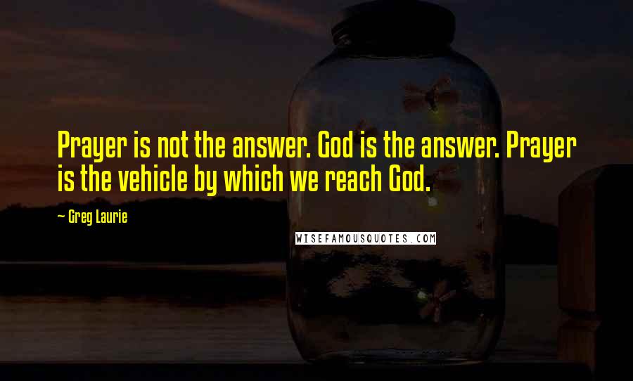 Greg Laurie Quotes: Prayer is not the answer. God is the answer. Prayer is the vehicle by which we reach God.
