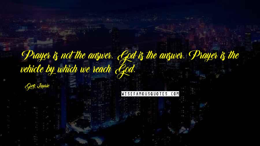 Greg Laurie Quotes: Prayer is not the answer. God is the answer. Prayer is the vehicle by which we reach God.