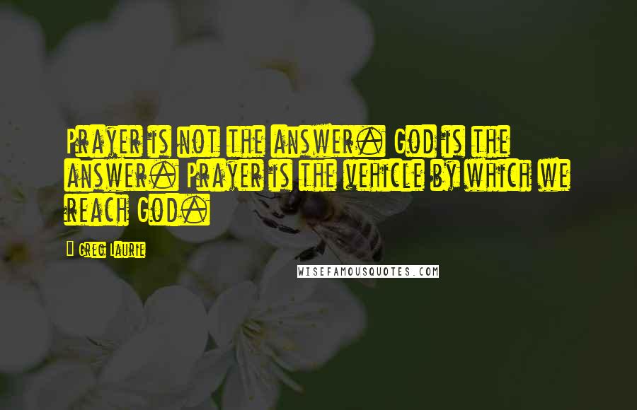 Greg Laurie Quotes: Prayer is not the answer. God is the answer. Prayer is the vehicle by which we reach God.