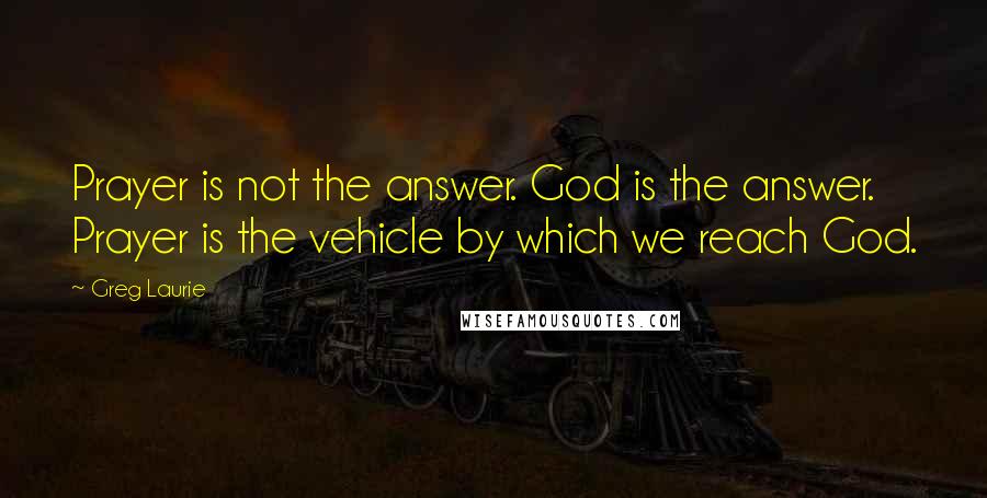 Greg Laurie Quotes: Prayer is not the answer. God is the answer. Prayer is the vehicle by which we reach God.