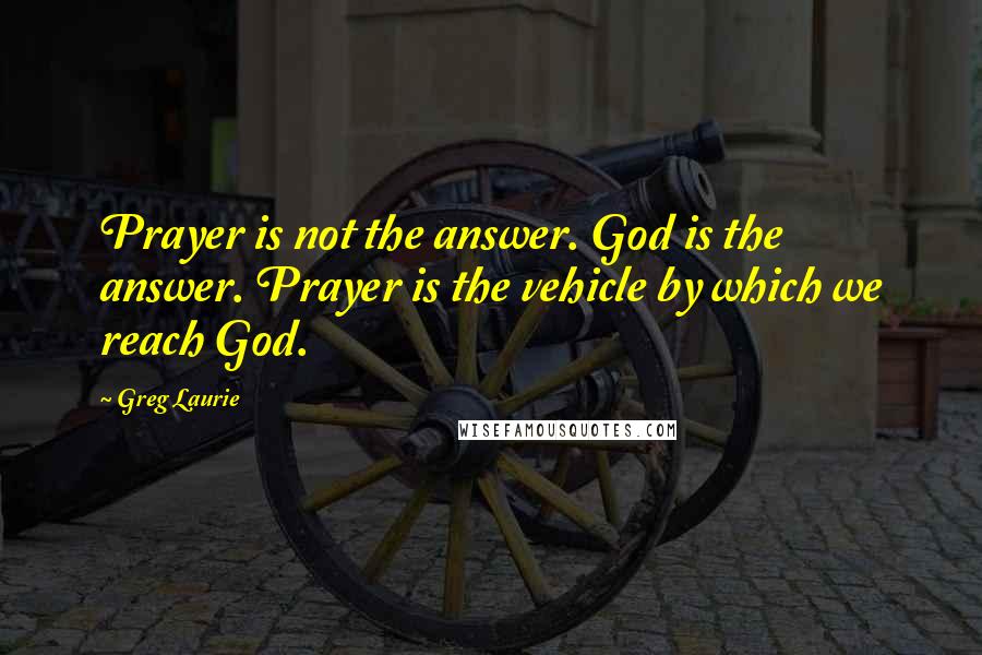 Greg Laurie Quotes: Prayer is not the answer. God is the answer. Prayer is the vehicle by which we reach God.