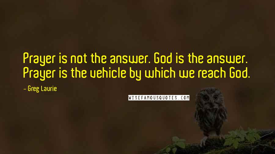 Greg Laurie Quotes: Prayer is not the answer. God is the answer. Prayer is the vehicle by which we reach God.
