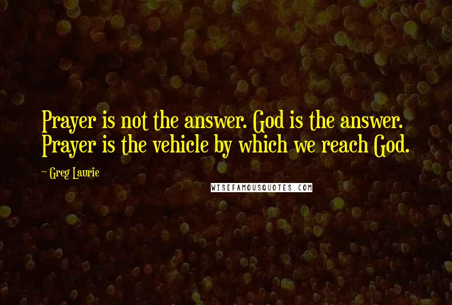 Greg Laurie Quotes: Prayer is not the answer. God is the answer. Prayer is the vehicle by which we reach God.
